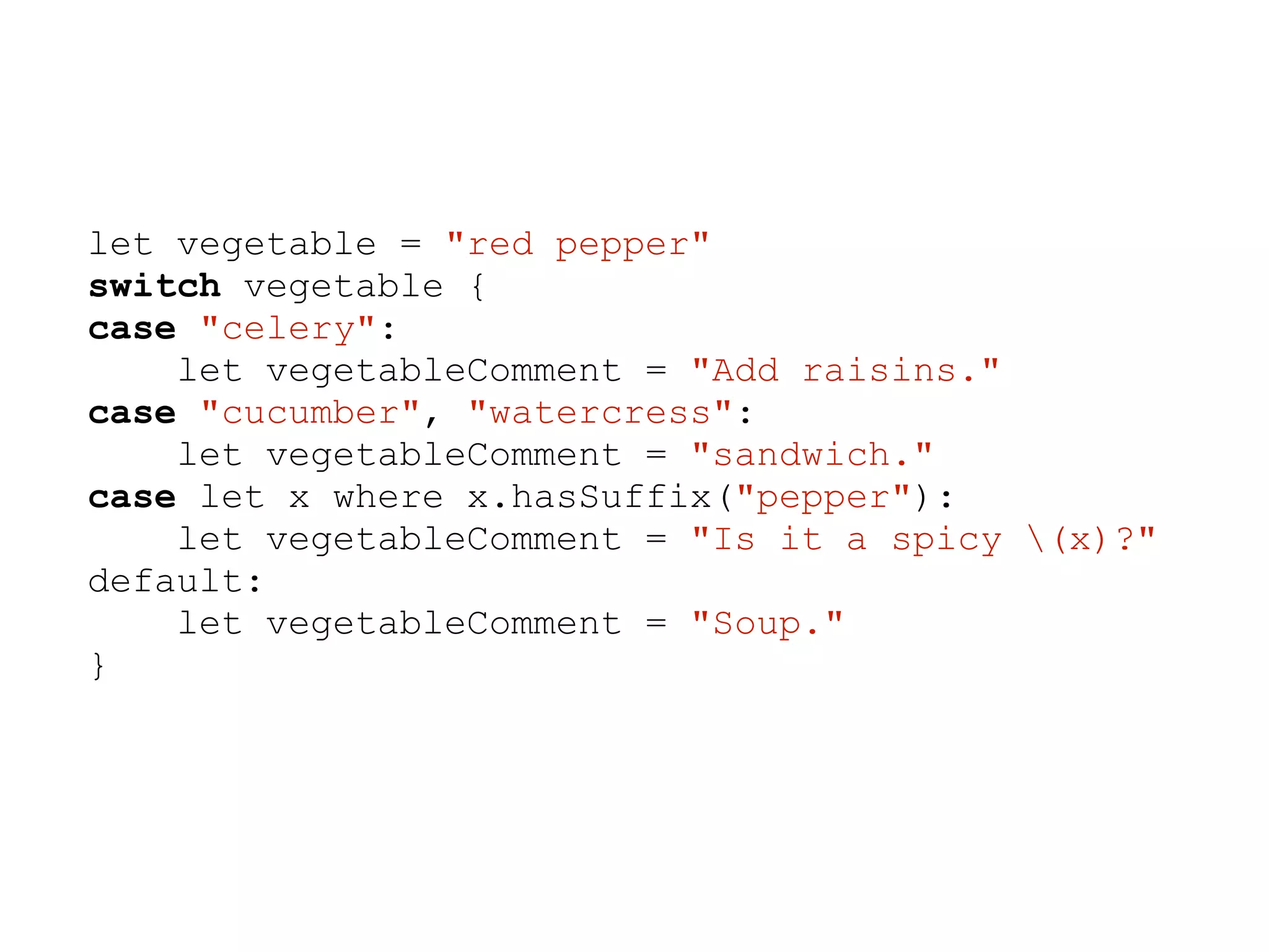 let vegetable = "red pepper"
switch vegetable {
case "celery":
let vegetableComment = "Add raisins."
case "cucumber", "watercress":
let vegetableComment = "sandwich."
case let x where x.hasSuffix("pepper"):
let vegetableComment = "Is it a spicy (x)?"
default:
let vegetableComment = "Soup."
}
 