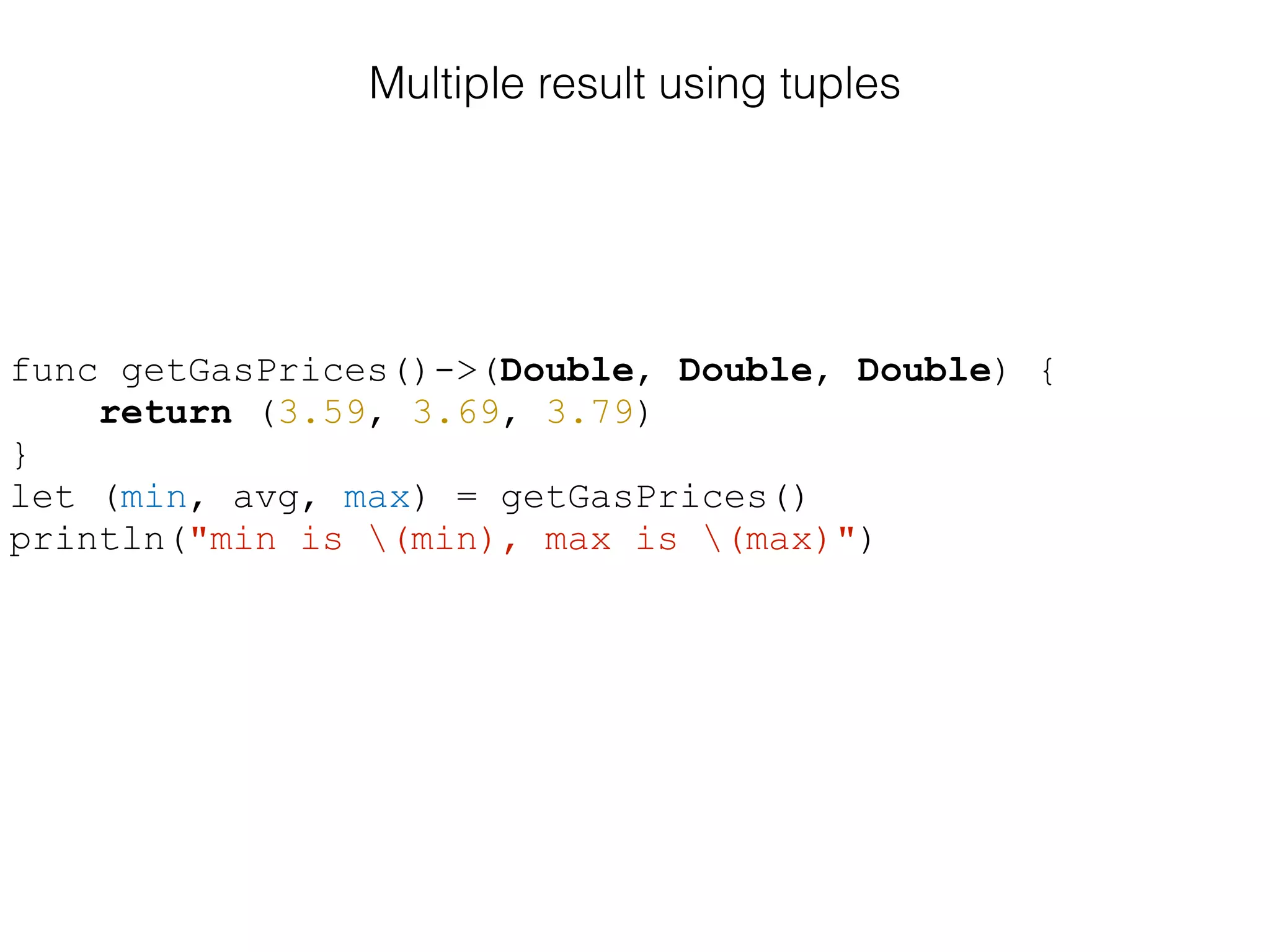Multiple result using tuples
func getGasPrices()->(Double, Double, Double) {
return (3.59, 3.69, 3.79)
}
let (min, avg, max) = getGasPrices()
println("min is (min), max is (max)")
 