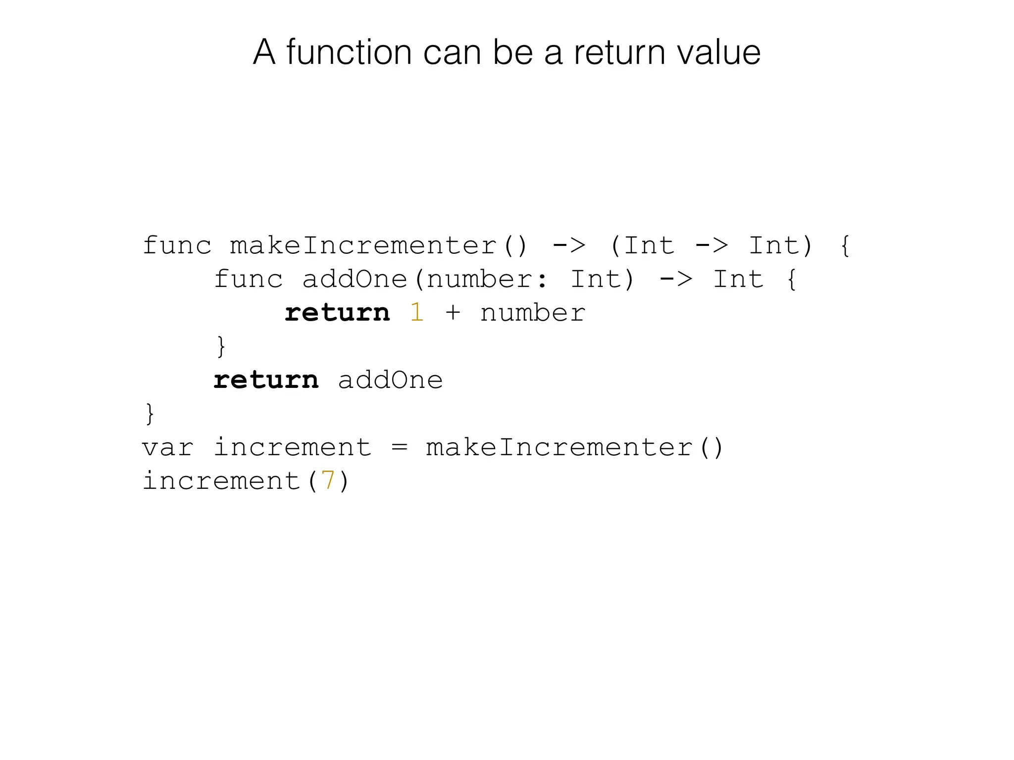 func makeIncrementer() -> (Int -> Int) {
func addOne(number: Int) -> Int {
return 1 + number
}
return addOne
}
var increment = makeIncrementer()
increment(7)
A function can be a return value
 