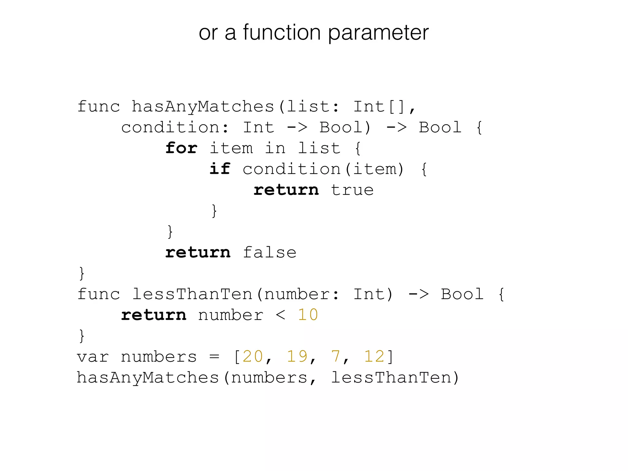 or a function parameter
func hasAnyMatches(list: Int[],
condition: Int -> Bool) -> Bool {
for item in list {
if condition(item) {
return true
}
}
return false
}
func lessThanTen(number: Int) -> Bool {
return number < 10
}
var numbers = [20, 19, 7, 12]
hasAnyMatches(numbers, lessThanTen)
 