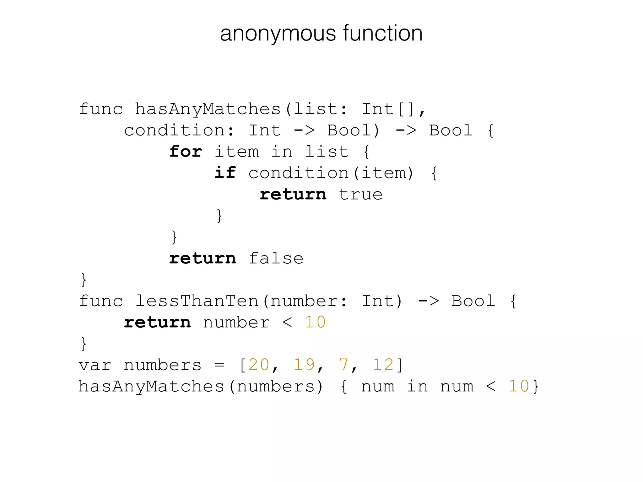 func hasAnyMatches(list: Int[],
condition: Int -> Bool) -> Bool {
for item in list {
if condition(item) {
return true
}
}
return false
}
func lessThanTen(number: Int) -> Bool {
return number < 10
}
var numbers = [20, 19, 7, 12]
hasAnyMatches(numbers) { num in num < 10}
anonymous function
 