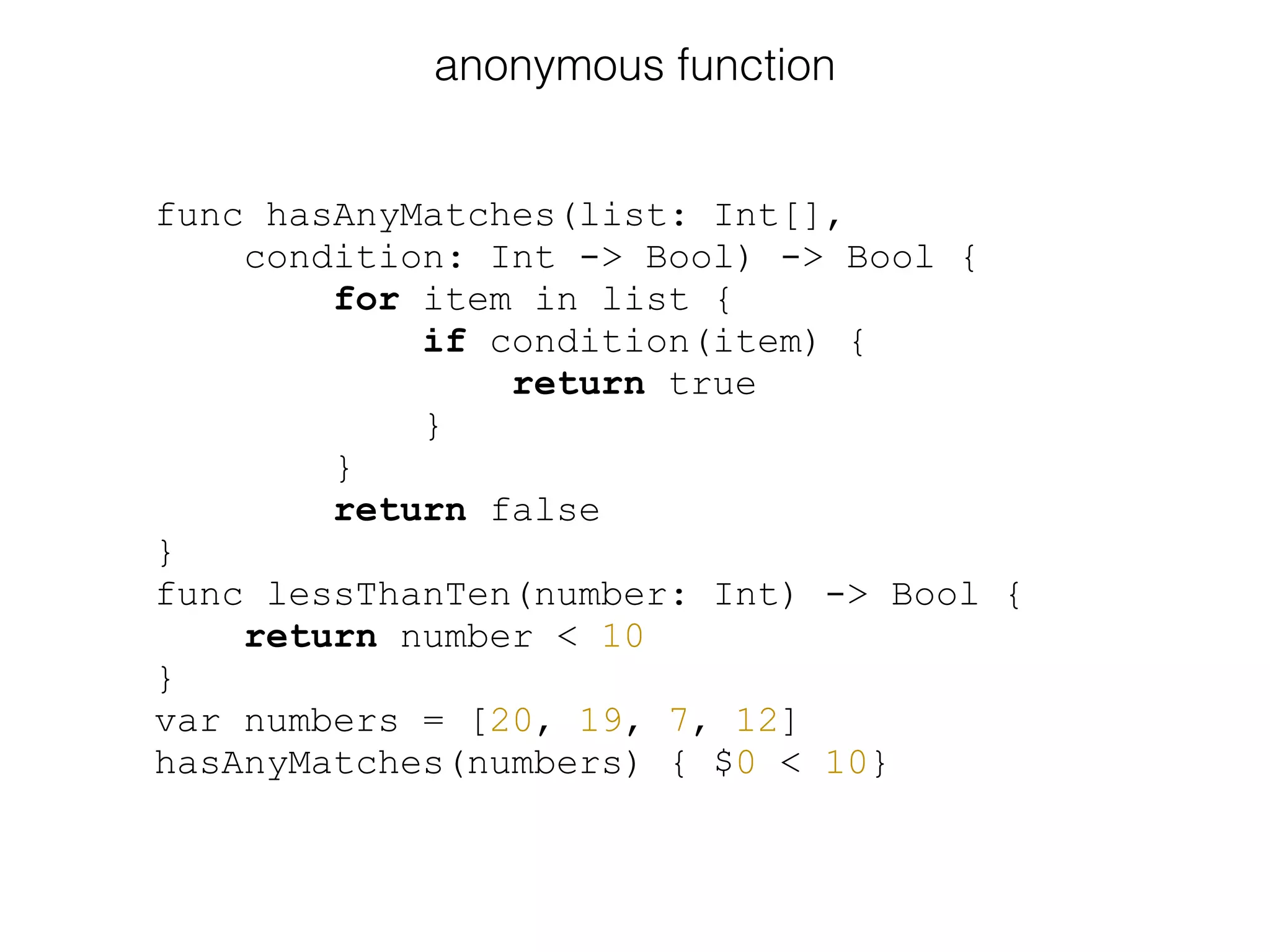 func hasAnyMatches(list: Int[],
condition: Int -> Bool) -> Bool {
for item in list {
if condition(item) {
return true
}
}
return false
}
func lessThanTen(number: Int) -> Bool {
return number < 10
}
var numbers = [20, 19, 7, 12]
hasAnyMatches(numbers) { $0 < 10}
anonymous function
 