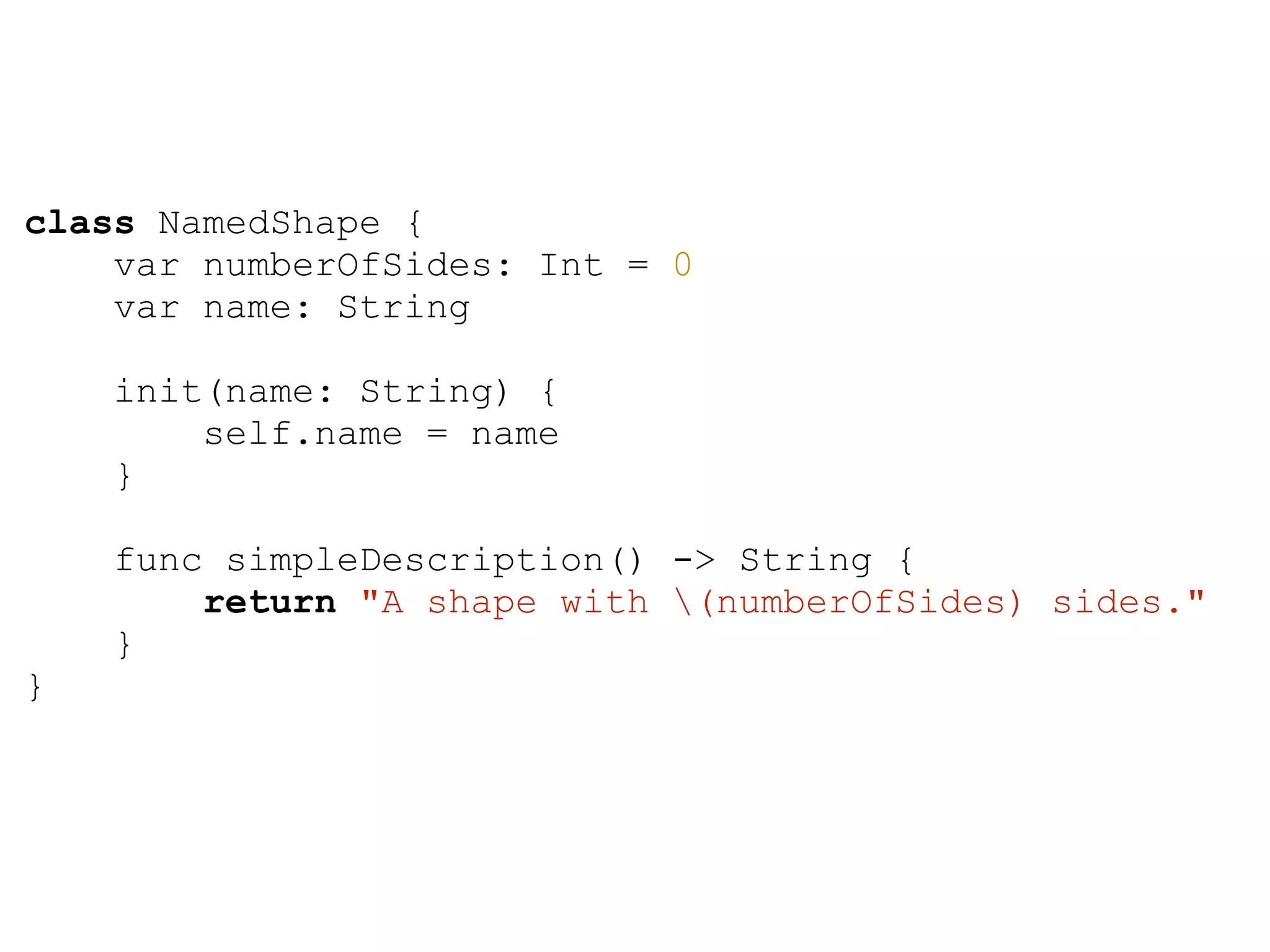 class NamedShape {
var numberOfSides: Int = 0
var name: String
init(name: String) {
self.name = name
}
func simpleDescription() -> String {
return "A shape with (numberOfSides) sides."
}
}
 