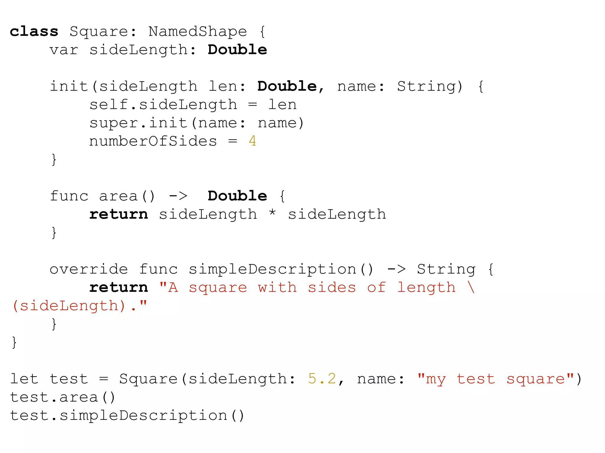 class Square: NamedShape {
var sideLength: Double
init(sideLength len: Double, name: String) {
self.sideLength = len
super.init(name: name)
numberOfSides = 4
}
func area() -> Double {
return sideLength * sideLength
}
override func simpleDescription() -> String {
return "A square with sides of length 
(sideLength)."
}
}
!
let test = Square(sideLength: 5.2, name: "my test square")
test.area()
test.simpleDescription()
 