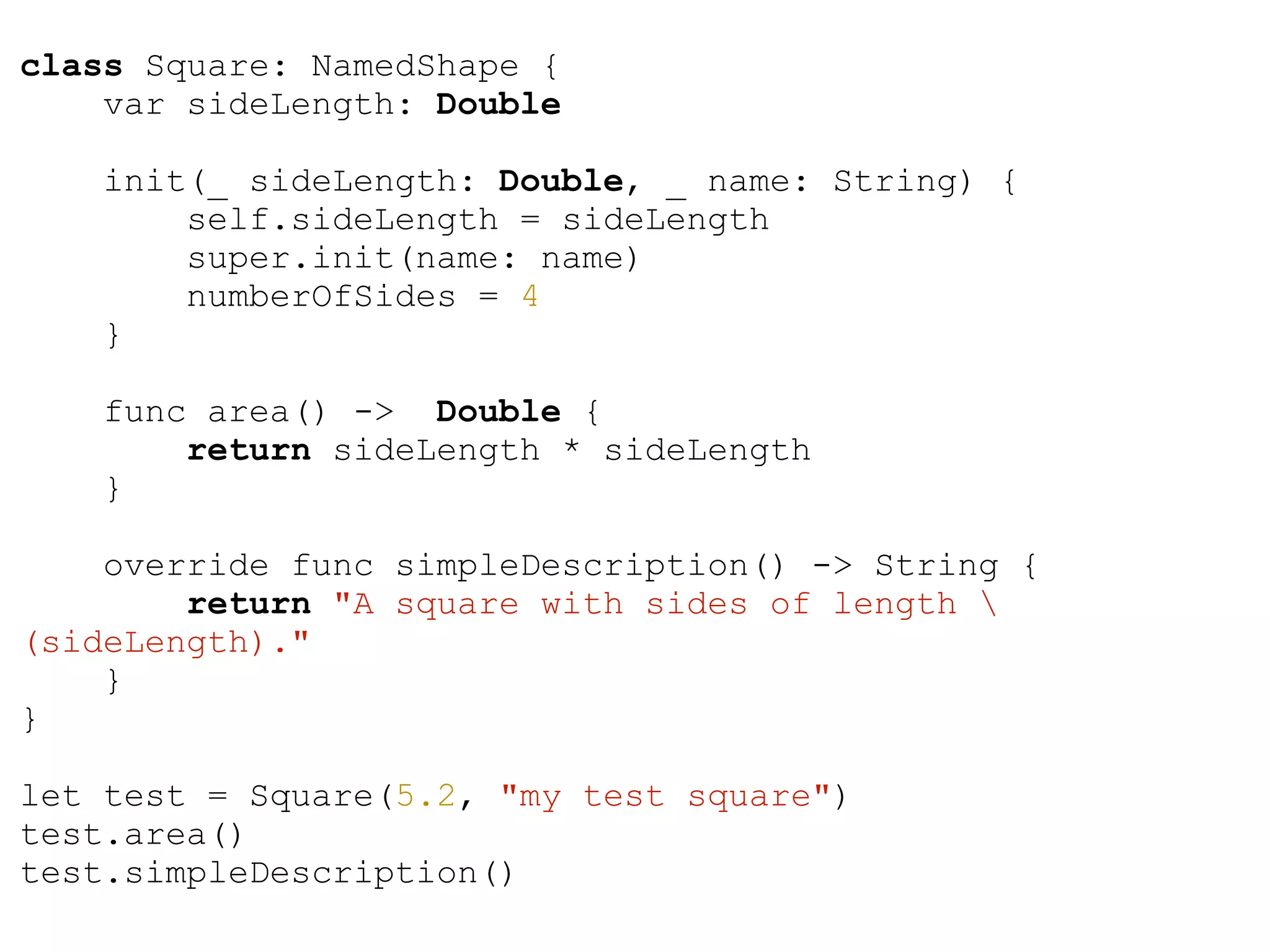 class Square: NamedShape {
var sideLength: Double
init(_ sideLength: Double, _ name: String) {
self.sideLength = sideLength
super.init(name: name)
numberOfSides = 4
}
func area() -> Double {
return sideLength * sideLength
}
override func simpleDescription() -> String {
return "A square with sides of length 
(sideLength)."
}
}
!
let test = Square(5.2, "my test square")
test.area()
test.simpleDescription()
 