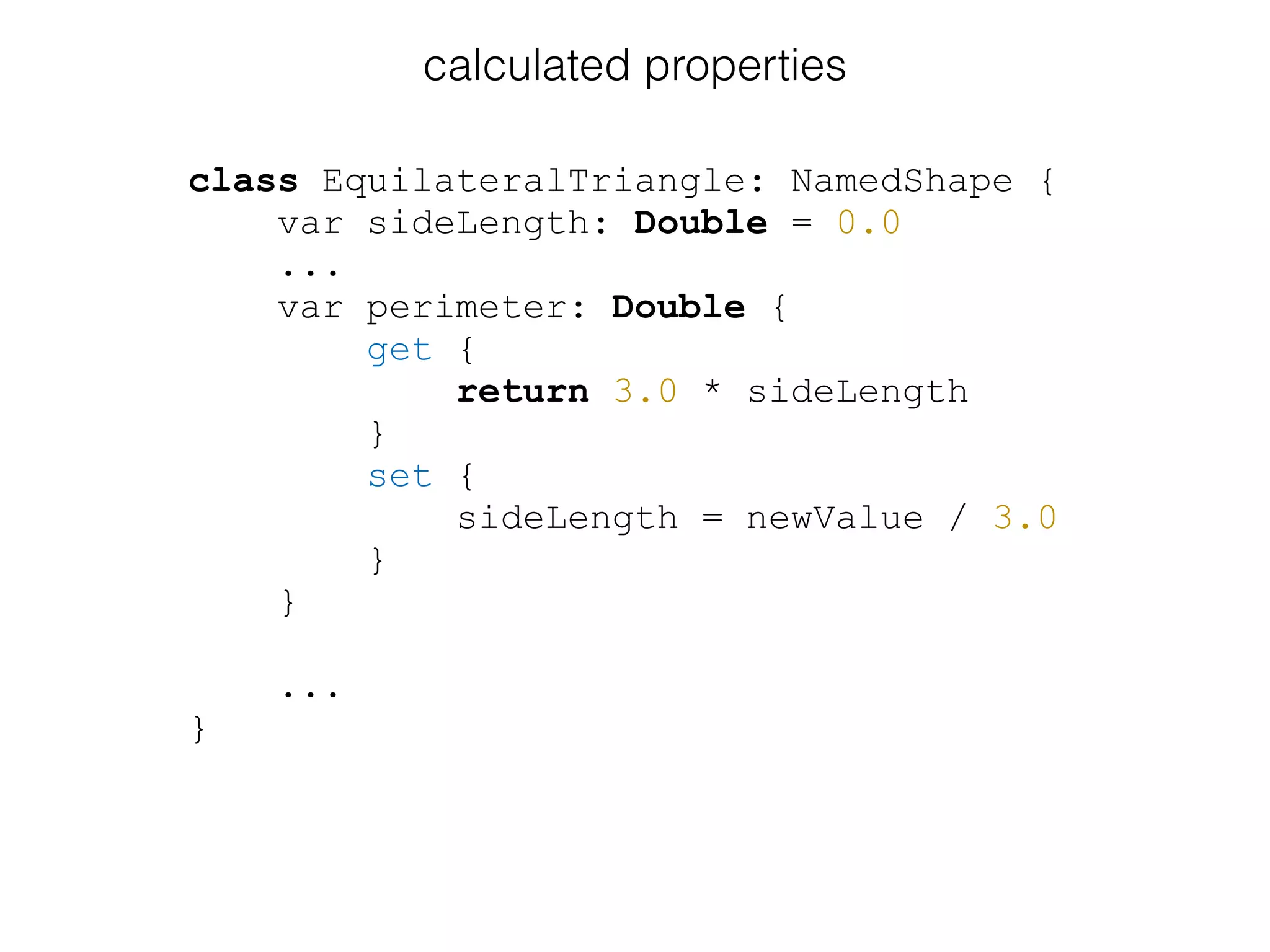 class EquilateralTriangle: NamedShape {
var sideLength: Double = 0.0
...
var perimeter: Double {
get {
return 3.0 * sideLength
}
set {
sideLength = newValue / 3.0
}
}
...
}
calculated properties
 