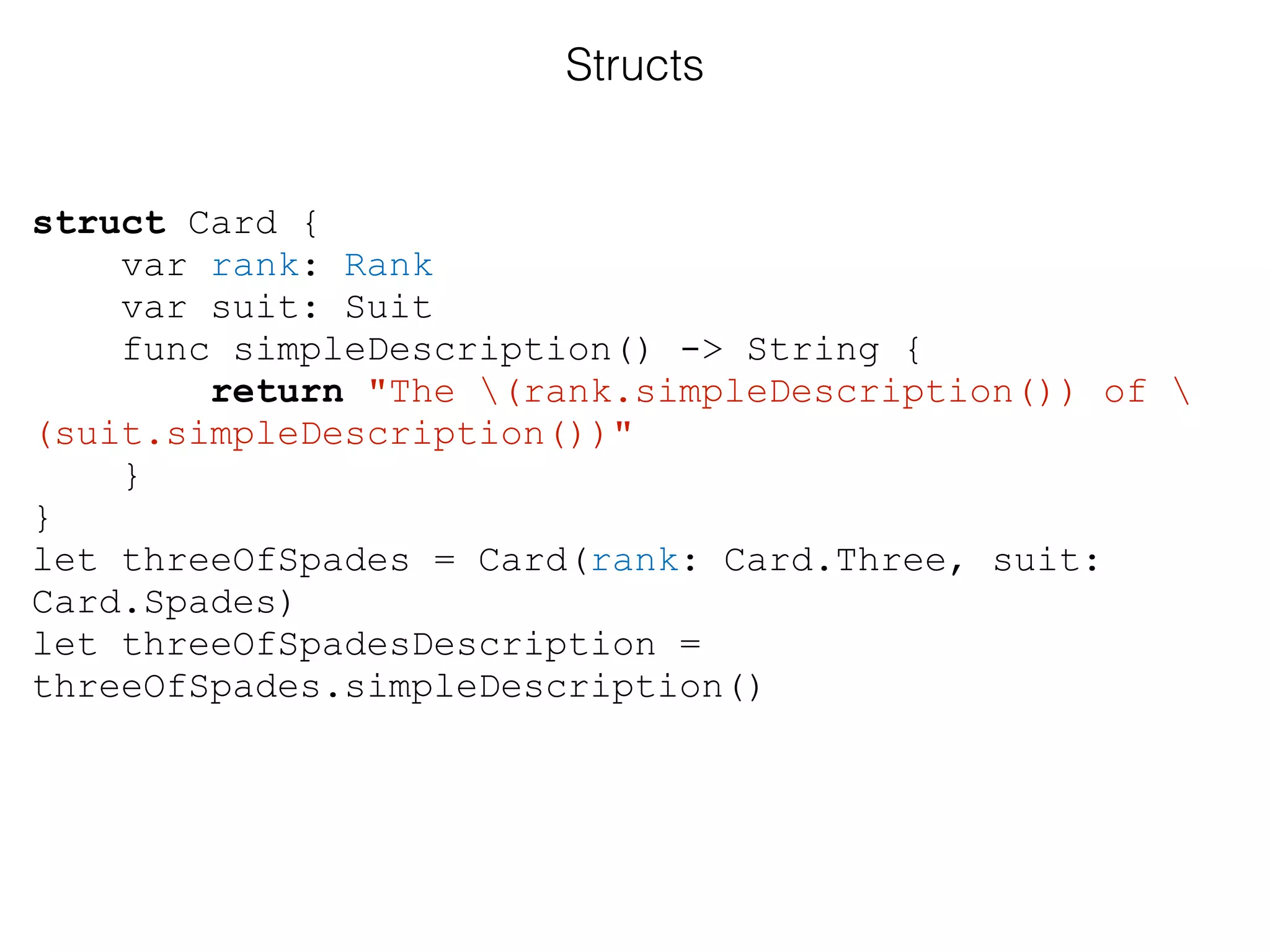 struct Card {
var rank: Rank
var suit: Suit
func simpleDescription() -> String {
return "The (rank.simpleDescription()) of 
(suit.simpleDescription())"
}
}
let threeOfSpades = Card(rank: Card.Three, suit:
Card.Spades)
let threeOfSpadesDescription =
threeOfSpades.simpleDescription()
Structs
 