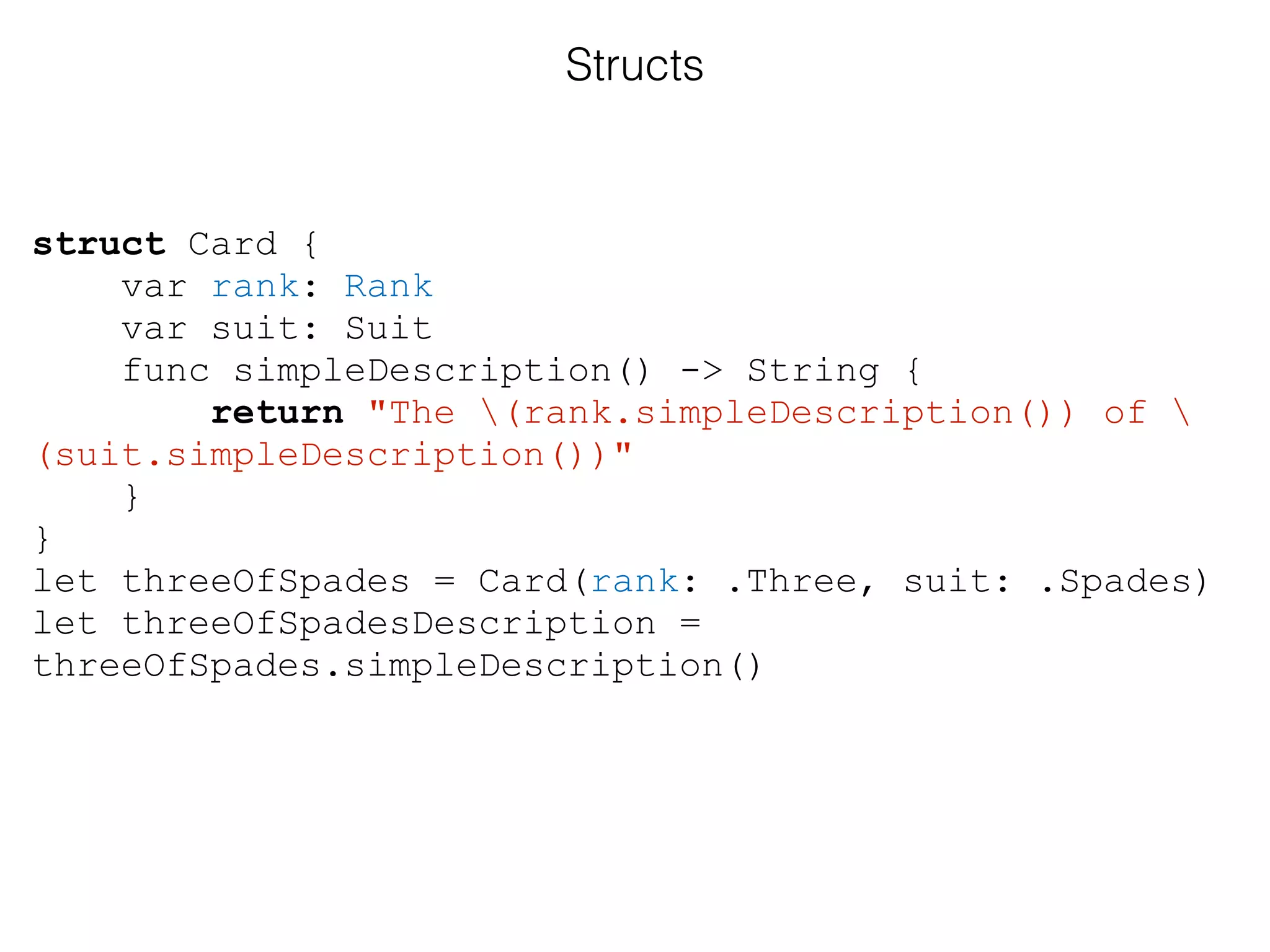 struct Card {
var rank: Rank
var suit: Suit
func simpleDescription() -> String {
return "The (rank.simpleDescription()) of 
(suit.simpleDescription())"
}
}
let threeOfSpades = Card(rank: .Three, suit: .Spades)
let threeOfSpadesDescription =
threeOfSpades.simpleDescription()
Structs
 