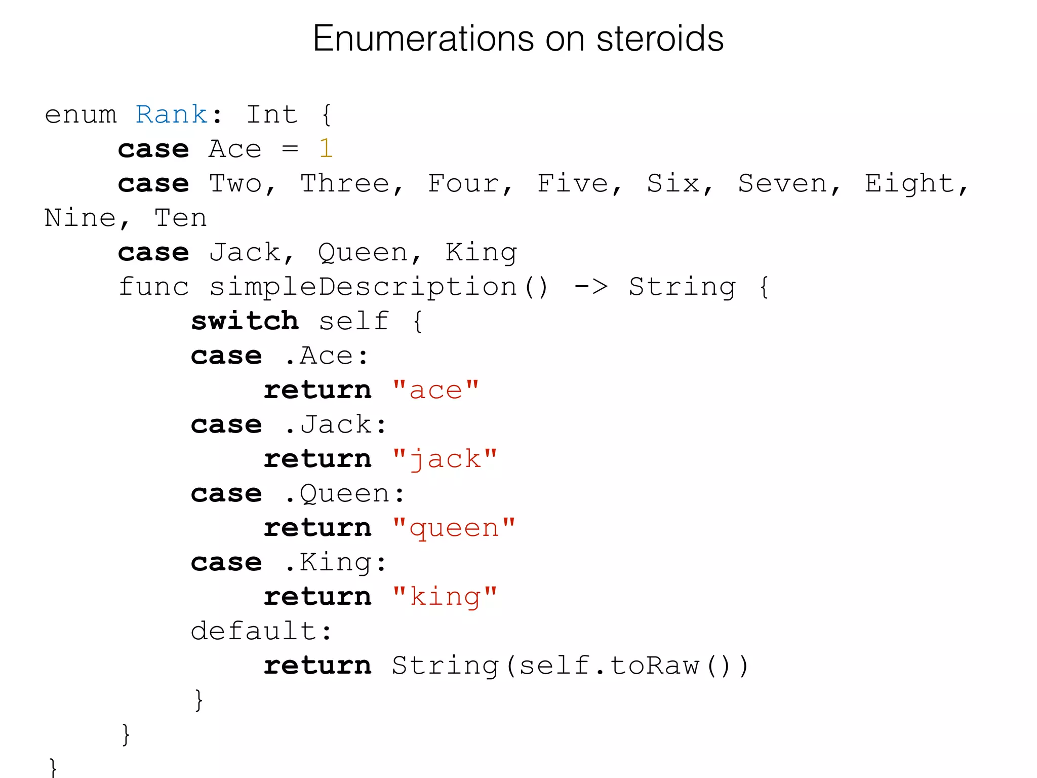 enum Rank: Int {
case Ace = 1
case Two, Three, Four, Five, Six, Seven, Eight,
Nine, Ten
case Jack, Queen, King
func simpleDescription() -> String {
switch self {
case .Ace:
return "ace"
case .Jack:
return "jack"
case .Queen:
return "queen"
case .King:
return "king"
default:
return String(self.toRaw())
}
}
}
Enumerations on steroids
 