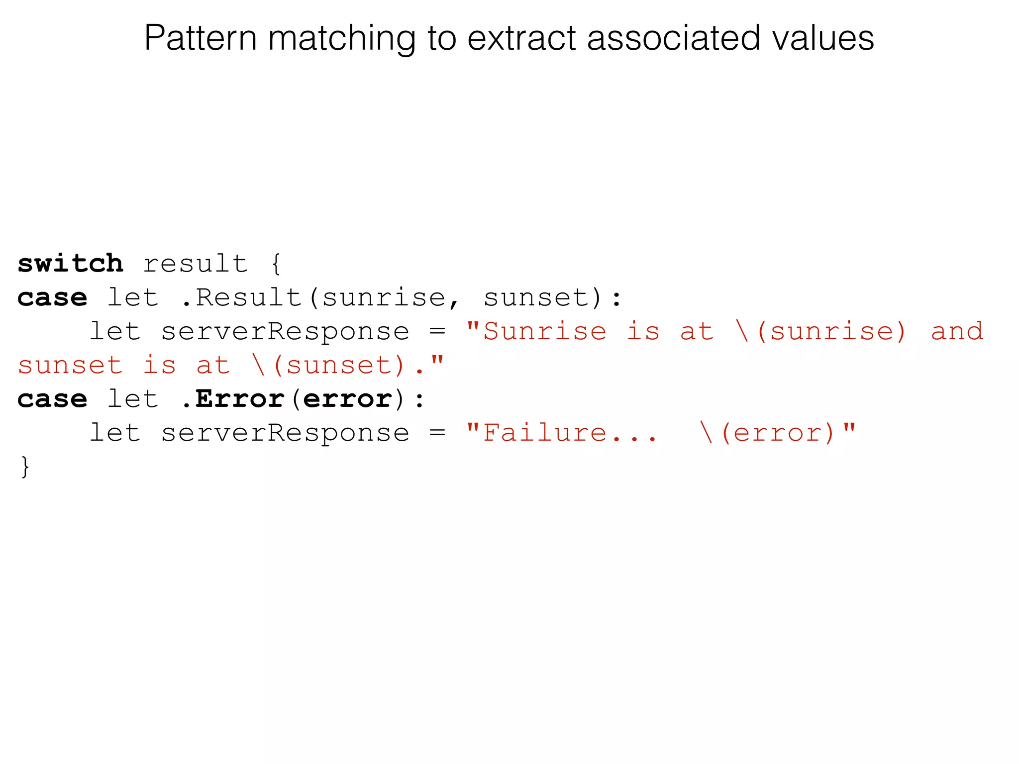 Pattern matching to extract associated values
switch result {
case let .Result(sunrise, sunset):
let serverResponse = "Sunrise is at (sunrise) and
sunset is at (sunset)."
case let .Error(error):
let serverResponse = "Failure... (error)"
}
 