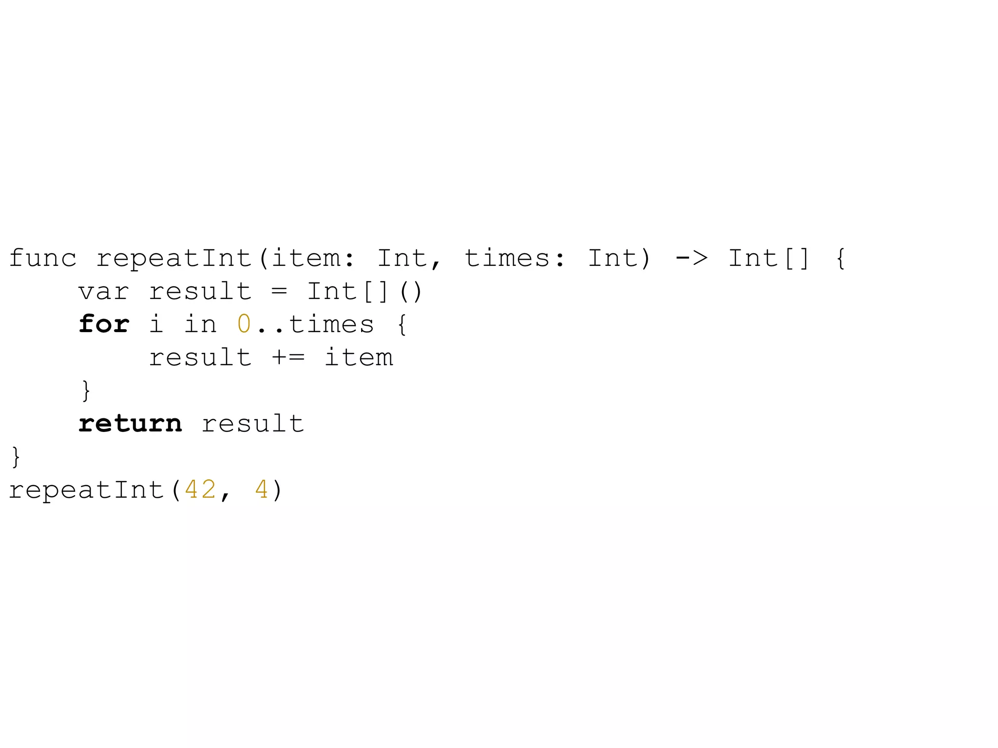 !
func repeatInt(item: Int, times: Int) -> Int[] {
var result = Int[]()
for i in 0..times {
result += item
}
return result
}
repeatInt(42, 4)
 