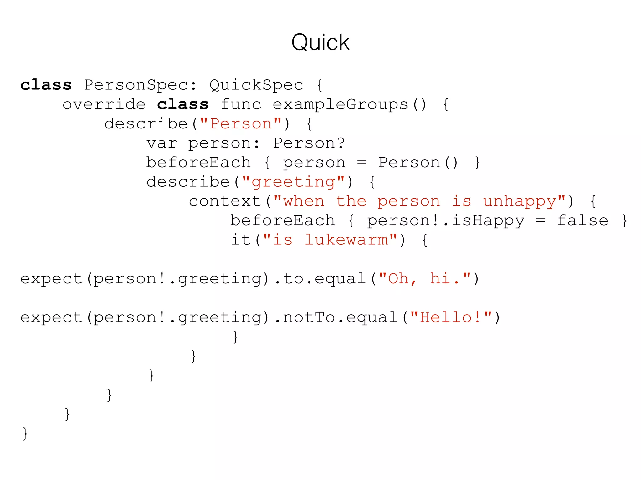 Quick
class PersonSpec: QuickSpec {
override class func exampleGroups() {
describe("Person") {
var person: Person?
beforeEach { person = Person() }
describe("greeting") {
context("when the person is unhappy") {
beforeEach { person!.isHappy = false }
it("is lukewarm") {
expect(person!.greeting).to.equal("Oh, hi.")
expect(person!.greeting).notTo.equal("Hello!")
}
}
}
}
}
}
 