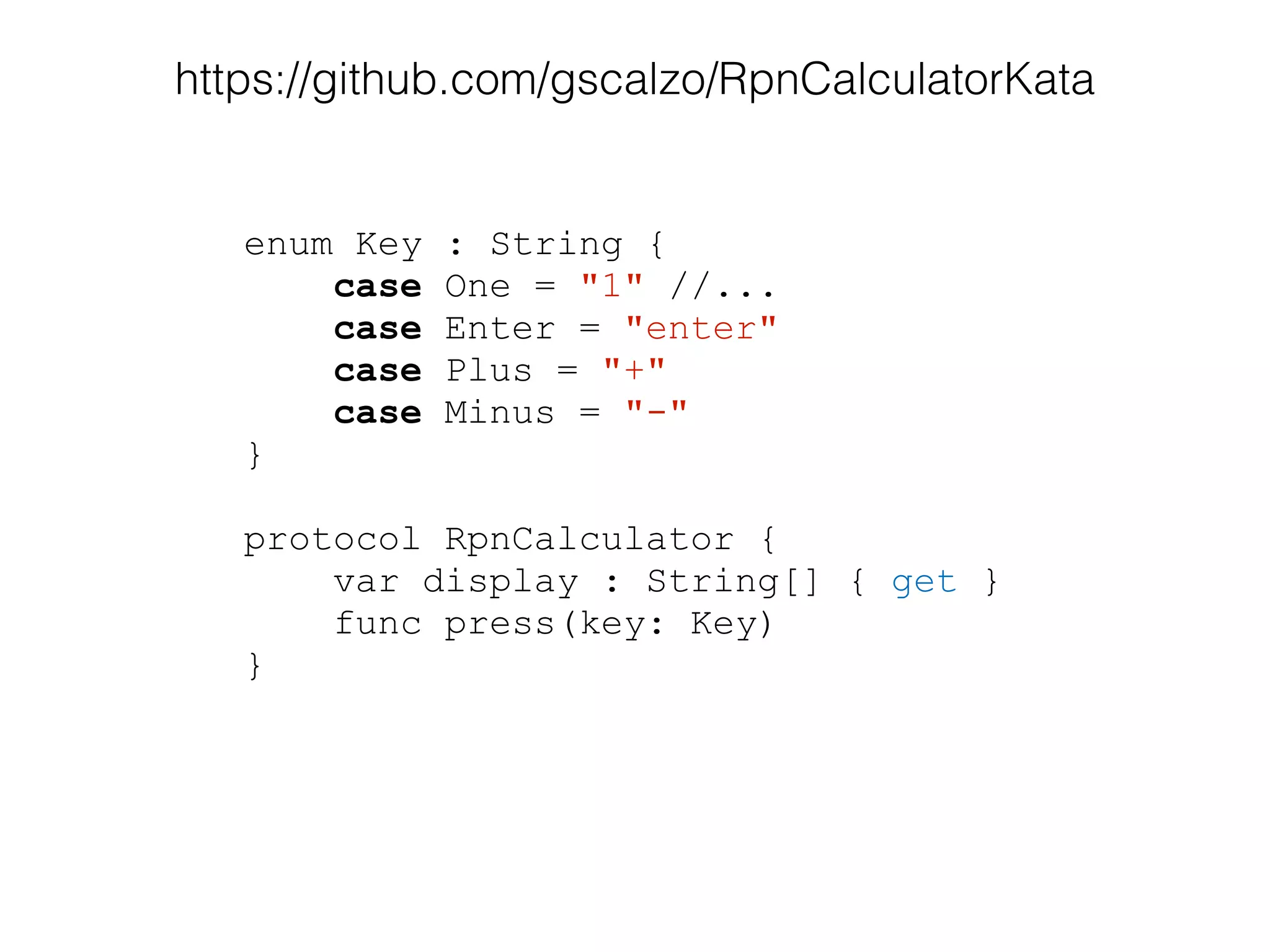 enum Key : String {
case One = "1" //...
case Enter = "enter"
case Plus = "+"
case Minus = "-"
}
!
protocol RpnCalculator {
var display : String[] { get }
func press(key: Key)
}
https://github.com/gscalzo/RpnCalculatorKata
 