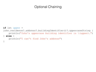 if let upper =
john.residence?.address?.buildingIdentifier()?.uppercaseString {
println("John's uppercase building identifier is (upper).")
} else {
println("I can't find John's address")
}
Optional Chaining
 
