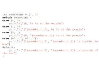 let somePoint = (1, 1)
switch somePoint {
case (0, 0):
println("(0, 0) is at the origin")
case (_, 0):
println("((somePoint.0), 0) is on the x-axis")
case (0, _):
println("(0, (somePoint.1)) is on the y-axis")
case (-2...2, -2...2):
println("((somePoint.0), (somePoint.1)) is inside the
box")
default:
println("((somePoint.0), (somePoint.1)) is outside of
the box")
}
 