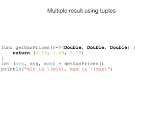 Multiple result using tuples
func getGasPrices()->(Double, Double, Double) {
return (3.59, 3.69, 3.79)
}
let (min, avg, max) = getGasPrices()
println("min is (min), max is (max)")
 