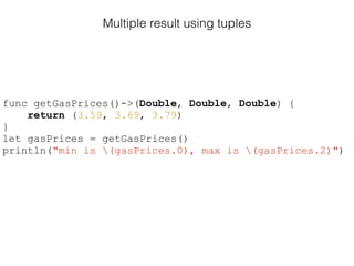 Multiple result using tuples
func getGasPrices()->(Double, Double, Double) {
return (3.59, 3.69, 3.79)
}
let gasPrices = getGasPrices()
println("min is (gasPrices.0), max is (gasPrices.2)")
 