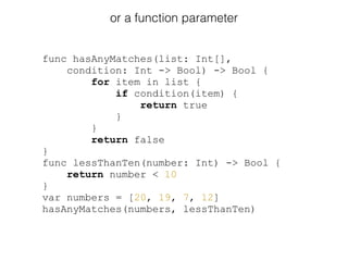 or a function parameter
func hasAnyMatches(list: Int[],
condition: Int -> Bool) -> Bool {
for item in list {
if condition(item) {
return true
}
}
return false
}
func lessThanTen(number: Int) -> Bool {
return number < 10
}
var numbers = [20, 19, 7, 12]
hasAnyMatches(numbers, lessThanTen)
 