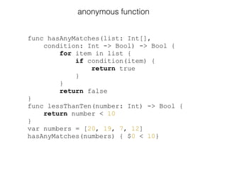 func hasAnyMatches(list: Int[],
condition: Int -> Bool) -> Bool {
for item in list {
if condition(item) {
return true
}
}
return false
}
func lessThanTen(number: Int) -> Bool {
return number < 10
}
var numbers = [20, 19, 7, 12]
hasAnyMatches(numbers) { $0 < 10}
anonymous function
 