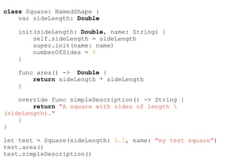 class Square: NamedShape {
var sideLength: Double
init(sideLength: Double, name: String) {
self.sideLength = sideLength
super.init(name: name)
numberOfSides = 4
}
func area() -> Double {
return sideLength * sideLength
}
override func simpleDescription() -> String {
return "A square with sides of length 
(sideLength)."
}
}
!
let test = Square(sideLength: 5.2, name: "my test square")
test.area()
test.simpleDescription()
 