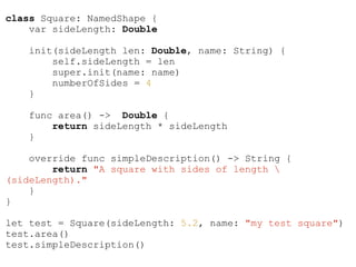 class Square: NamedShape {
var sideLength: Double
init(sideLength len: Double, name: String) {
self.sideLength = len
super.init(name: name)
numberOfSides = 4
}
func area() -> Double {
return sideLength * sideLength
}
override func simpleDescription() -> String {
return "A square with sides of length 
(sideLength)."
}
}
!
let test = Square(sideLength: 5.2, name: "my test square")
test.area()
test.simpleDescription()
 