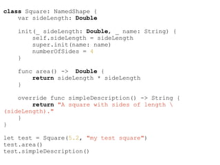 class Square: NamedShape {
var sideLength: Double
init(_ sideLength: Double, _ name: String) {
self.sideLength = sideLength
super.init(name: name)
numberOfSides = 4
}
func area() -> Double {
return sideLength * sideLength
}
override func simpleDescription() -> String {
return "A square with sides of length 
(sideLength)."
}
}
!
let test = Square(5.2, "my test square")
test.area()
test.simpleDescription()
 