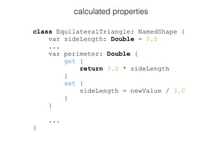 class EquilateralTriangle: NamedShape {
var sideLength: Double = 0.0
...
var perimeter: Double {
get {
return 3.0 * sideLength
}
set {
sideLength = newValue / 3.0
}
}
...
}
calculated properties
 