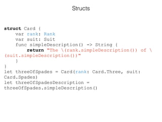 struct Card {
var rank: Rank
var suit: Suit
func simpleDescription() -> String {
return "The (rank.simpleDescription()) of 
(suit.simpleDescription())"
}
}
let threeOfSpades = Card(rank: Card.Three, suit:
Card.Spades)
let threeOfSpadesDescription =
threeOfSpades.simpleDescription()
Structs
 