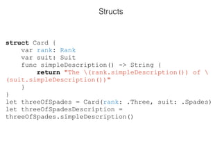 struct Card {
var rank: Rank
var suit: Suit
func simpleDescription() -> String {
return "The (rank.simpleDescription()) of 
(suit.simpleDescription())"
}
}
let threeOfSpades = Card(rank: .Three, suit: .Spades)
let threeOfSpadesDescription =
threeOfSpades.simpleDescription()
Structs
 