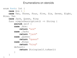 enum Rank: Int {
case Ace = 1
case Two, Three, Four, Five, Six, Seven, Eight,
Nine, Ten
case Jack, Queen, King
func simpleDescription() -> String {
switch self {
case .Ace:
return "ace"
case .Jack:
return "jack"
case .Queen:
return "queen"
case .King:
return "king"
default:
return String(self.toRaw())
}
}
}
Enumerations on steroids
 