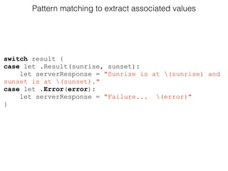Pattern matching to extract associated values
switch result {
case let .Result(sunrise, sunset):
let serverResponse = "Sunrise is at (sunrise) and
sunset is at (sunset)."
case let .Error(error):
let serverResponse = "Failure... (error)"
}
 