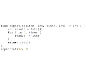 !
func repeatInt(item: Int, times: Int) -> Int[] {
var result = Int[]()
for i in 0..times {
result += item
}
return result
}
repeatInt(42, 4)
 
