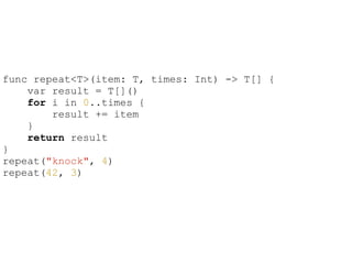 func repeat<T>(item: T, times: Int) -> T[] {
var result = T[]()
for i in 0..times {
result += item
}
return result
}
repeat("knock", 4)
repeat(42, 3)
 