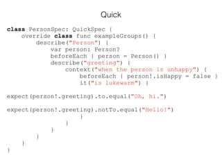 Quick
class PersonSpec: QuickSpec {
override class func exampleGroups() {
describe("Person") {
var person: Person?
beforeEach { person = Person() }
describe("greeting") {
context("when the person is unhappy") {
beforeEach { person!.isHappy = false }
it("is lukewarm") {
expect(person!.greeting).to.equal("Oh, hi.")
expect(person!.greeting).notTo.equal("Hello!")
}
}
}
}
}
}
 