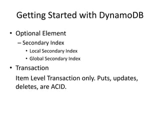Getting Started with DynamoDB
• Optional Element
– Secondary Index
• Local Secondary Index
• Global Secondary Index
• Transaction
Item Level Transaction only. Puts, updates,
deletes, are ACID.
 