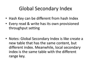 Global Secondary Index
• Hash Key can be different from hash Index
• Every read & write has its own provisioned
throughput setting
• Notes: Global Secondary Index is like create a
new table that has the same content, but
different index. Meanwhile, local secondary
index is the same table with the different
range key.
 