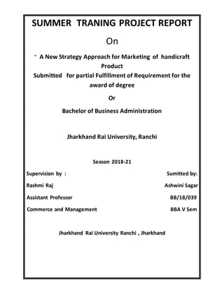 SUMMER TRANING PROJECT REPORT
On
“ A New Strategy Approach for Marketing of handicraft
Product
Submitted for partial Fulfillment of Requirement for the
award of degree
Or
Bachelor of Business Administration
Jharkhand Rai University, Ranchi
Season 2018-21
Supervision by : Sumitted by:
Rashmi Raj Ashwini Sagar
Assistant Professor BB/18/039
Commerce and Management BBA V Sem
Jharkhand Rai University Ranchi , Jharkhand
 