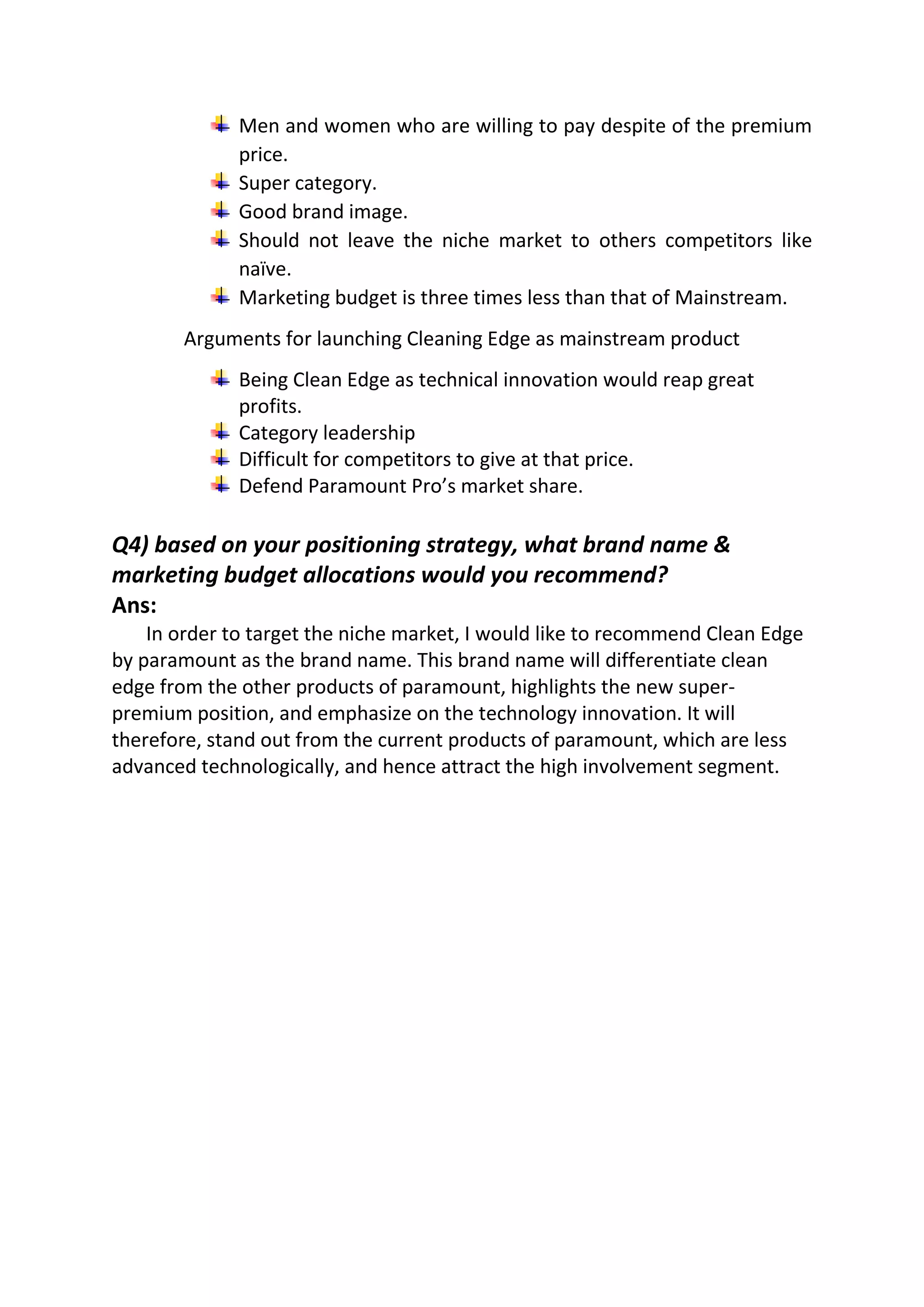 Men and women who are willing to pay despite of the premium
price.
Super category.
Good brand image.
Should not leave the niche market to others competitors like
naïve.
Marketing budget is three times less than that of Mainstream.
Arguments for launching Cleaning Edge as mainstream product
Being Clean Edge as technical innovation would reap great
profits.
Category leadership
Difficult for competitors to give at that price.
Defend Paramount Pro’s market share.
Q4) based on your positioning strategy, what brand name &
marketing budget allocations would you recommend?
Ans:
In order to target the niche market, I would like to recommend Clean Edge
by paramount as the brand name. This brand name will differentiate clean
edge from the other products of paramount, highlights the new super-
premium position, and emphasize on the technology innovation. It will
therefore, stand out from the current products of paramount, which are less
advanced technologically, and hence attract the high involvement segment.
 