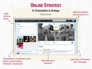 ONLINE STRATEGY
                                 B. Presentation & strategy     Opinion leaders
+ 500                                    Twitter                are present on it
millions
users




Possibility to combine it with                                Less than 140 letters
other social medias                      Spontaneous
                                                                 per message
(Youtube, Facebook)                        opinions
 
