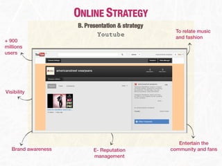 ONLINE STRATEGY
                     B. Presentation & strategy
                                                    To relate music
                             Youtube                and fashion
+ 900
millions
users




Visibility




                                                     Entertain the
   Brand awareness         E- Reputation          community and fans
                           management
 