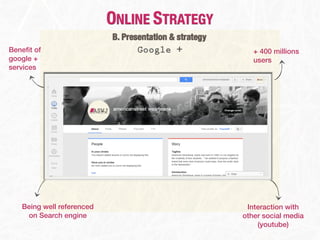 ONLINE STRATEGY
                           B. Presentation & strategy
Beneﬁt of                         Google +                 + 400 millions
google +                                                   users
services




   Being well referenced                                 Interaction with
    on Search engine                                    other social media
                                                            (youtube)
 