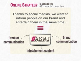 ONLINE STRATEGY      C. Editorial line
                         All social medias


     Thanks to social medias, we want to
       inform people on our brand and


                       =
       entertain them in the same time.



   Product                                Brand
communication                          communication

                Infotainment content
 