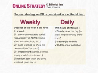 ONLINE STRATEGY                   C. Editorial line
                                  Facebook

So, our strategy on FB is contained in a editorial line :


      Weekly                                    Daily
Depends of the week & the news            With hours of intervals :
to spread :                                  Trendy pic of the day (to
  1 article on corporate social           show the personnality of the
responsibility of ASWJ (models            brand)
sizes, work condition, fur...)               Streetstyle we liked
  1 song we liked (to show the               Outﬁts of our collection
personnality of the brand)
  1 infotainment (Games, contest,
survey, models recruitment...)
  Random post (Wish of a good
weekend, good day...)
 