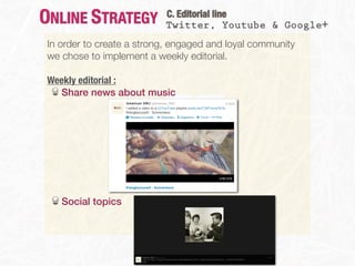 ONLINE STRATEGY            C. Editorial line
                           Twitter, Youtube & Google+
 In order to create a strong, engaged and loyal community
 we chose to implement a weekly editorial.

 Weekly editorial :
   Share news about music




    Social topics
 