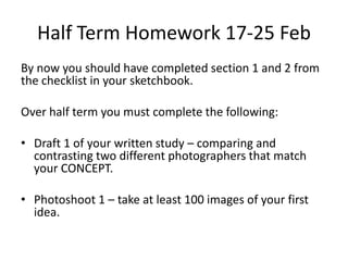 Half Term Homework 17-25 Feb
By now you should have completed section 1 and 2 from
the checklist in your sketchbook.
Over half term you must complete the following:
• Draft 1 of your written study – comparing and
contrasting two different photographers that match
your CONCEPT.
• Photoshoot 1 – take at least 100 images of your first
idea.

 