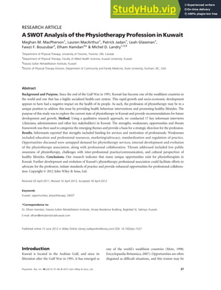 RESEARCH ARTICLE
A SWOT Analysis of the Physiotherapy Profession in Kuwait
Meghan M. MacPherson1
, Lauren MacArthur1
, Patrick Jadan1
, Leah Glassman1
,
Fawzi F. Bouzubar2
, Elham Hamdan3
* & Michel D. Landry1,3,4
1
Department of Physical Therapy, University of Toronto, Toronto, ON, Canada
2
Department of Physical Therapy, Faculty of Allied Health Sciences, Kuwait University, Kuwait
3
Fawzia Sultan Rehabilitation Institute, Kuwait
4
Doctor of Physical Therapy Division, Department of Community and Family Medicine, Duke University, Durham, NC, USA
Abstract
Background and Purpose. Since the end of the Gulf War in 1991, Kuwait has become one of the wealthiest countries in
the world and one that has a highly socialized health-care system. This rapid growth and socio-economic development
appears to have had a negative impact on the health of its people. As such, the profession of physiotherapy may be in a
unique position to address this issue by providing health behaviour interventions and promoting healthy lifestyles. The
purpose of this study was to explore the current state of physiotherapy in Kuwait and provide recommendations for future
development and growth. Method. Using a qualitative research approach, we conducted 17 key informant interviews
(clinicians, administrators and other key stakeholders) in Kuwait. The strengths, weaknesses, opportunities and threats
framework was then used to categorize the emerging themes and provide a basis for a strategic direction for the profession.
Results. Informants reported that strengths included funding for services and motivation of professionals. Weaknesses
included education and professional resources, marketing/advocacy, standardization and regulation of practice.
Opportunities discussed were untapped demand for physiotherapy services, internal development and evolution
of the physiotherapy association, along with professional collaboration. Threats addressed included low public
awareness of physiotherapy, challenges with inter-professional practice/communication, and cultural perspectives of
healthy lifestyles. Conclusions. Our research indicates that many unique opportunities exist for physiotherapists in
Kuwait. Further development and evolution of Kuwait’s physiotherapy professional association could facilitate efforts to
advocate for the profession, initiate standards of practice and provide enhanced opportunities for professional collabora-
tion. Copyright © 2012 John Wiley & Sons, Ltd.
Received 29 April 2011; Revised 16 April 2012; Accepted 18 April 2012
Keywords
Kuwait; opportunities; physiotherapy; SWOT
*Correspondence to:
Dr. Elham Hamdan, Fawzia Sultan Rehabilitation Institute, Amaia Residence Building, Baghdad St, Salmiya, Kuwait.
E-mail: elham@rehabinstitutekuwait.com
Published online 15 June 2012 in Wiley Online Library (wileyonlinelibrary.com) DOI: 10.1002/pri.1527
Introduction
Kuwait is located in the Arabian Gulf, and since its
liberation after the Gulf War in 1991, it has emerged as
one of the world’s wealthiest countries (Metz, 1998;
Encyclopaedia Britannica, 2007). Opportunities are often
disguised as difﬁcult situations, and this truism may be
37
Physiother. Res. Int. 18 (2013) 37–46 © 2012 John Wiley & Sons, Ltd.
 