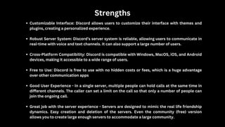 Strengths
Customizable Interface: Discord allows users to customize their interface with themes and
plugins, creating a personalized experience.
Robust Server System: Discord’s server system is reliable, allowing users to communicate in
real-time with voice and text channels. It can also support a large number of users.
Cross-Platform Compatibility: Discord is compatible with Windows, MacOS, iOS, and Android
devices, making it accessible to a wide range of users.
Free to Use: Discord is free to use with no hidden costs or fees, which is a huge advantage
over other communication apps
Good User Experience - In a single server, multiple people can hold calls at the same time in
different channels. The caller can set a limit on the call so that only a number of people can
join the ongoing call.
Great job with the server experience - Servers are designed to mimic the real life friendship
dynamics. Easy creation and deletion of the servers. Even the community (free) version
allows you to create large enough servers to accommodate a large community.
 