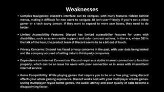 Weaknesses
Complex Navigation: Discord’s interface can be complex, with many features hidden behind
menus, making it difficult for new users to navigate. UI isn’t user-friendly if you’re not a video
gamer or a tech savvy person. If they want to expand to more user bases, they need to do
better.
Limited Accessibility Features: Discord has limited accessibility features for users with
disabilities, such as screen reader support and color contrast options. In the era, where DEI is
the talk of the hour, the product team of Discord seems to be a bit out of touch.
Privacy Concerns: Discord has faced privacy concerns in the past, with user data being leaked
and the company accused of selling data to third-party companies.
Dependence on Internet Connection: Discord requires a stable internet connection to function
properly, which can be an issue for users with poor connection or in areas with intermittent
internet service.
Game Compatibility: While playing games that require you to be on a 'low ping,' using discord
affects your whole gaming experience. Discord works best with your multiplayer arcade games.
During multiplayer royale battle games, the audio latency and poor quality of calls become a
disappointing factor.
 