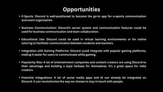 Opportunities
E-Sports: Discord is well-positioned to become the go-to app for e-sports communication
and event organization.
Business Communication: Discord’s server system and communication features could be
used for business communication and team collaboration.
Educational Use: Discord could be used in virtual learning environments or for online
tutoring to facilitate communication between students and teachers.
Integration with Gaming Platforms: Discord could integrate with popular gaming platforms,
making it easier for users to communicate while gaming.
Popularity Rise: A lot of entertainment companies and content creators are using Discord to
their advantage and building a loyal fanbase for themselves. It’s a great space for indie
creators.
Potential Integrations: A lot of social media apps and AI can already be integrated on
Discord. It can revolutionize the way we choose to stay in touch with people.
 