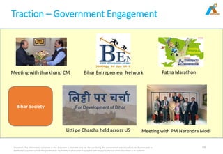 Traction – Government Engagement
Disclaimer: The information contained in this document is intended only for the use during this presentation and should not be disseminated or
distributed to parties outside this presentation. No liability is whatsoever is accepted with respect to the use of this document or its contents
10
Meeting with Jharkhand CM Bihar Entrepreneur Network Patna Marathon
Meeting with PM Narendra ModiLitti pe Charcha held across US
Bihar Society
 